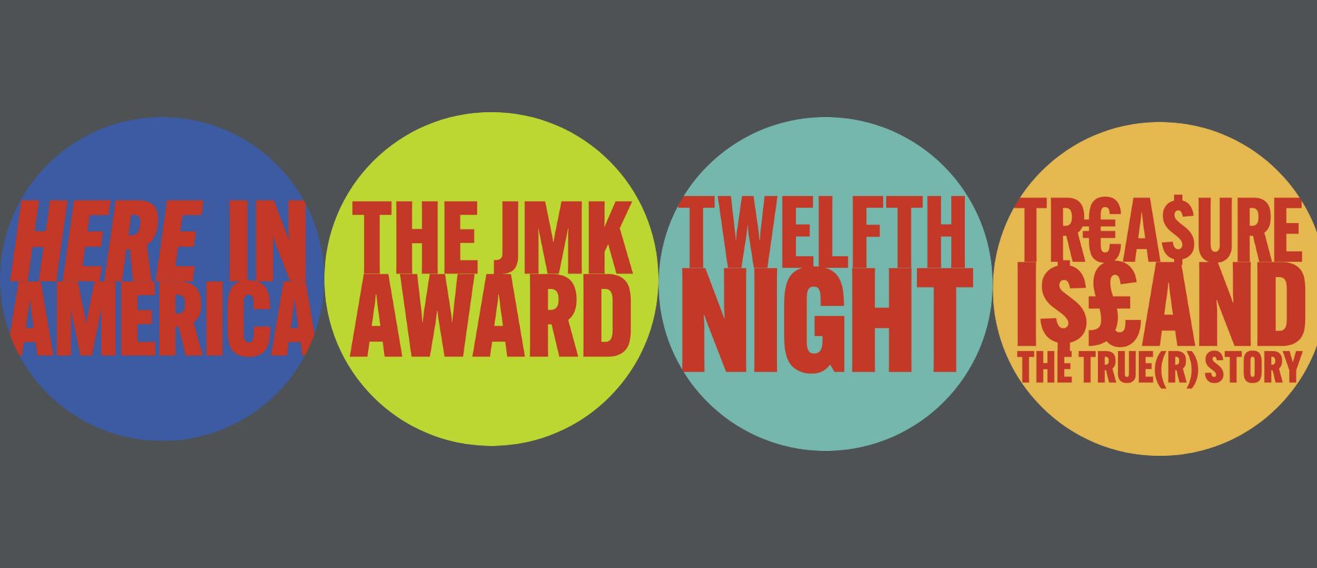 From left to right: red text on blue background "Here in America" logo, red text on green background "The JMK Award" logo, red text on light blue background "Twelfth Night" logo, red text on orange background "Treasure Island The True(r) Story" logo